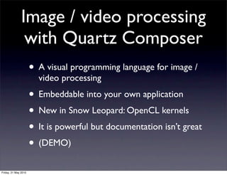 Image / video processing
                with Quartz Composer
                      • A visual programming language for image /
                        video processing
                      • Embeddable into your own application
                      • New in Snow Leopard: OpenCL kernels
                      • It is powerful but documentation isn’t great
                      • (DEMO)
Friday, 21 May 2010
 