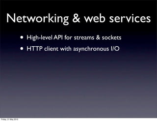 Networking & web services
                      • High-level API for streams & sockets
                      • HTTP client with asynchronous I/O




Friday, 21 May 2010
 