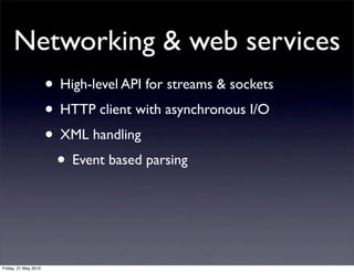 Networking & web services
                      • High-level API for streams & sockets
                      • HTTP client with asynchronous I/O
                      • XML handling
                       • Event based parsing



Friday, 21 May 2010
 