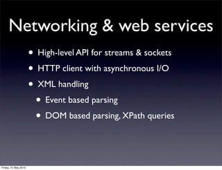 Networking & web services
                      • High-level API for streams & sockets
                      • HTTP client with asynchronous I/O
                      • XML handling
                       • Event based parsing
                       • DOM based parsing, XPath queries


Friday, 21 May 2010
 