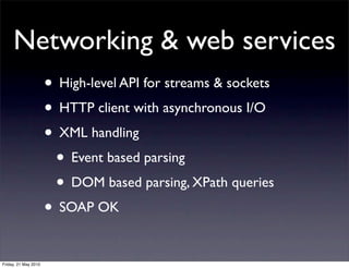 Networking & web services
                      • High-level API for streams & sockets
                      • HTTP client with asynchronous I/O
                      • XML handling
                       • Event based parsing
                       • DOM based parsing, XPath queries
                      • SOAP OK

Friday, 21 May 2010
 