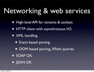 Networking & web services
                      • High-level API for streams & sockets
                      • HTTP client with asynchronous I/O
                      • XML handling
                       • Event based parsing
                       • DOM based parsing, XPath queries
                      • SOAP OK
                      • JSON OK
Friday, 21 May 2010
 