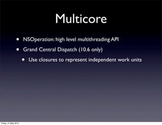 Multicore
                •     NSOperation: high level multithreading API

                •     Grand Central Dispatch (10.6 only)

                      •   Use closures to represent independent work units




Friday, 21 May 2010
 