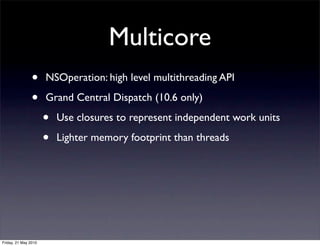 Multicore
                •     NSOperation: high level multithreading API

                •     Grand Central Dispatch (10.6 only)

                      •   Use closures to represent independent work units

                      •   Lighter memory footprint than threads




Friday, 21 May 2010
 