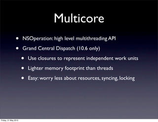 Multicore
                •     NSOperation: high level multithreading API

                •     Grand Central Dispatch (10.6 only)

                      •   Use closures to represent independent work units

                      •   Lighter memory footprint than threads

                      •   Easy: worry less about resources, syncing, locking




Friday, 21 May 2010
 