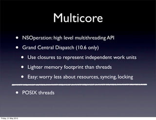Multicore
                •     NSOperation: high level multithreading API

                •     Grand Central Dispatch (10.6 only)

                      •   Use closures to represent independent work units

                      •   Lighter memory footprint than threads

                      •   Easy: worry less about resources, syncing, locking


                •     POSIX threads



Friday, 21 May 2010
 