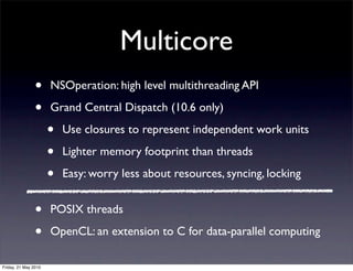 Multicore
                •     NSOperation: high level multithreading API

                •     Grand Central Dispatch (10.6 only)

                      •   Use closures to represent independent work units

                      •   Lighter memory footprint than threads

                      •   Easy: worry less about resources, syncing, locking


                •     POSIX threads

                •     OpenCL: an extension to C for data-parallel computing

Friday, 21 May 2010
 