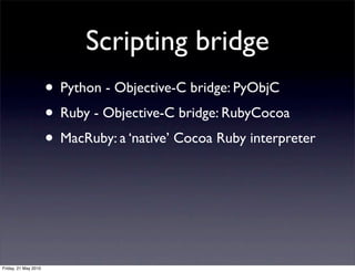 Scripting bridge
                      • Python - Objective-C bridge: PyObjC
                      • Ruby - Objective-C bridge: RubyCocoa
                      • MacRuby: a ‘native’ Cocoa Ruby interpreter



Friday, 21 May 2010
 