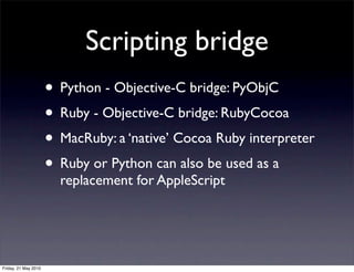 Scripting bridge
                      • Python - Objective-C bridge: PyObjC
                      • Ruby - Objective-C bridge: RubyCocoa
                      • MacRuby: a ‘native’ Cocoa Ruby interpreter
                      • Ruby or Python can also be used as a
                        replacement for AppleScript




Friday, 21 May 2010
 