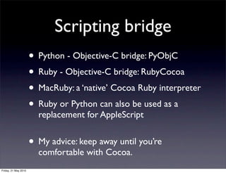 Scripting bridge
                      • Python - Objective-C bridge: PyObjC
                      • Ruby - Objective-C bridge: RubyCocoa
                      • MacRuby: a ‘native’ Cocoa Ruby interpreter
                      • Ruby or Python can also be used as a
                        replacement for AppleScript


                      • My advice: keep away until you’re
                        comfortable with Cocoa.
Friday, 21 May 2010
 