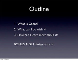 Outline

                      1. What is Cocoa?
                      2. What can I do with it?
                      3. How can I learn more about it?

                      BONUS: A GUI design tutorial



Friday, 21 May 2010
 