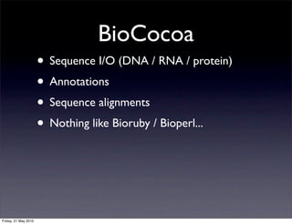 BioCocoa
                      • Sequence I/O (DNA / RNA / protein)
                      • Annotations
                      • Sequence alignments
                      • Nothing like Bioruby / Bioperl...



Friday, 21 May 2010
 