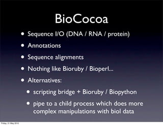 BioCocoa
                      • Sequence I/O (DNA / RNA / protein)
                      • Annotations
                      • Sequence alignments
                      • Nothing like Bioruby / Bioperl...
                      • Alternatives:
                       • scripting bridge + Bioruby / Biopython
                       • pipe to a child process which does more
                          complex manipulations with biol data
Friday, 21 May 2010
 