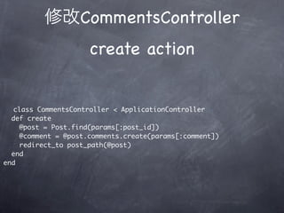 CommentsController
                     create action


   class CommentsController < ApplicationController
  def create
    @post = Post.find(params[:post_id])
    @comment = @post.comments.create(params[:comment])
    redirect_to post_path(@post)
  end
end
 
