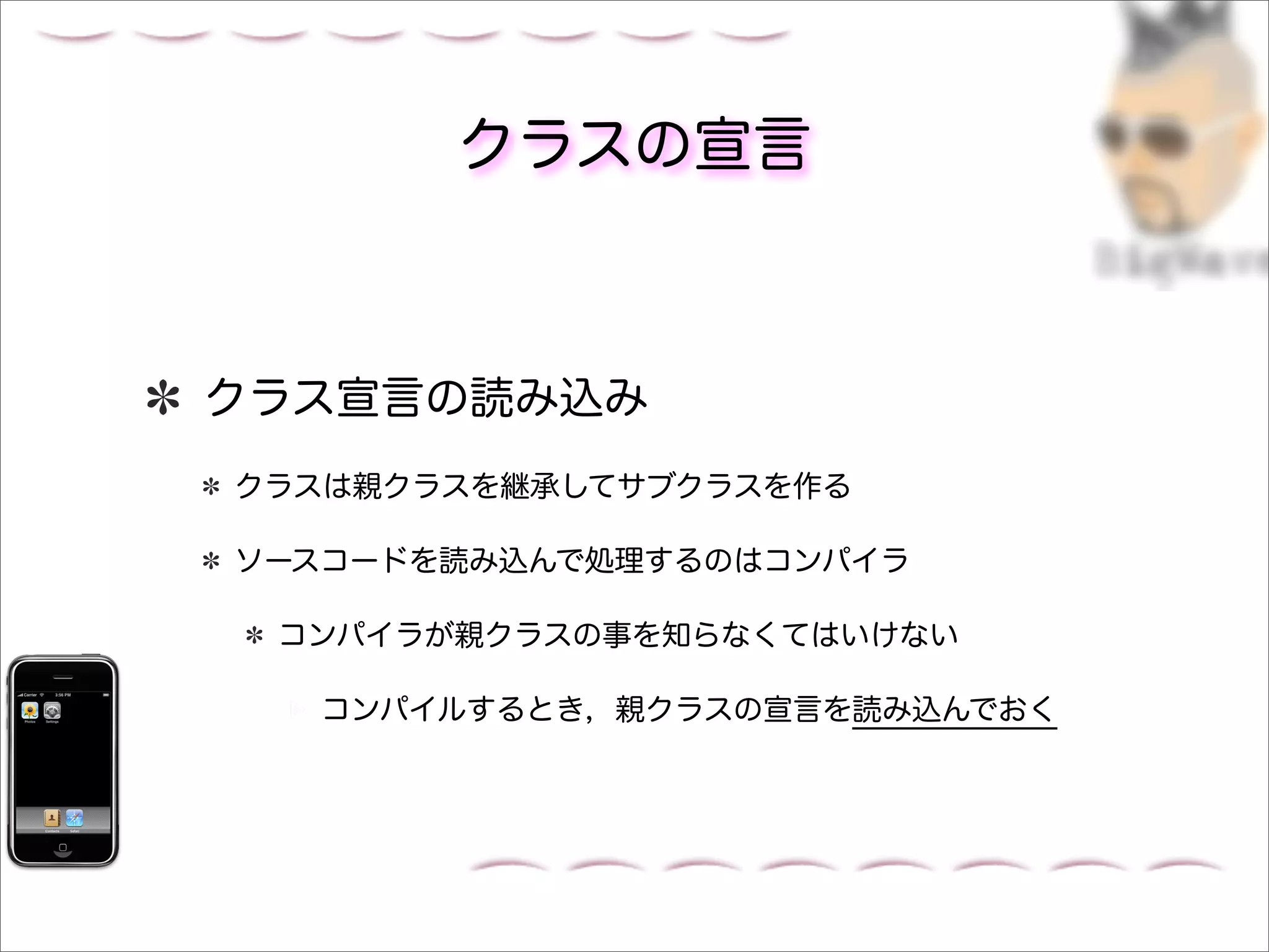クラスの宣言



クラス宣言の読み込み
クラスは親クラスを継承してサブクラスを作る

ソースコードを読み込んで処理するのはコンパイラ

 コンパイラが親クラスの事を知らなくてはいけない

  コンパイルするとき，親クラスの宣言を読み込んでおく
 