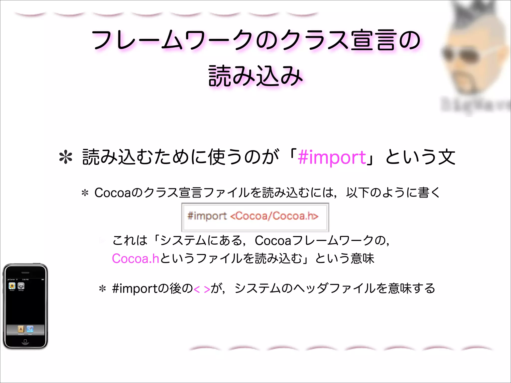 フレームワークのクラス宣言の
     読み込み


読み込むために使うのが「#import」という文
Cocoaのクラス宣言ファイルを読み込むには，以下のように書く



 これは「システムにある，Cocoaフレームワークの，
 Cocoa.hというファイルを読み込む」という意味

 #importの後の< >が，システムのヘッダファイルを意味する
 