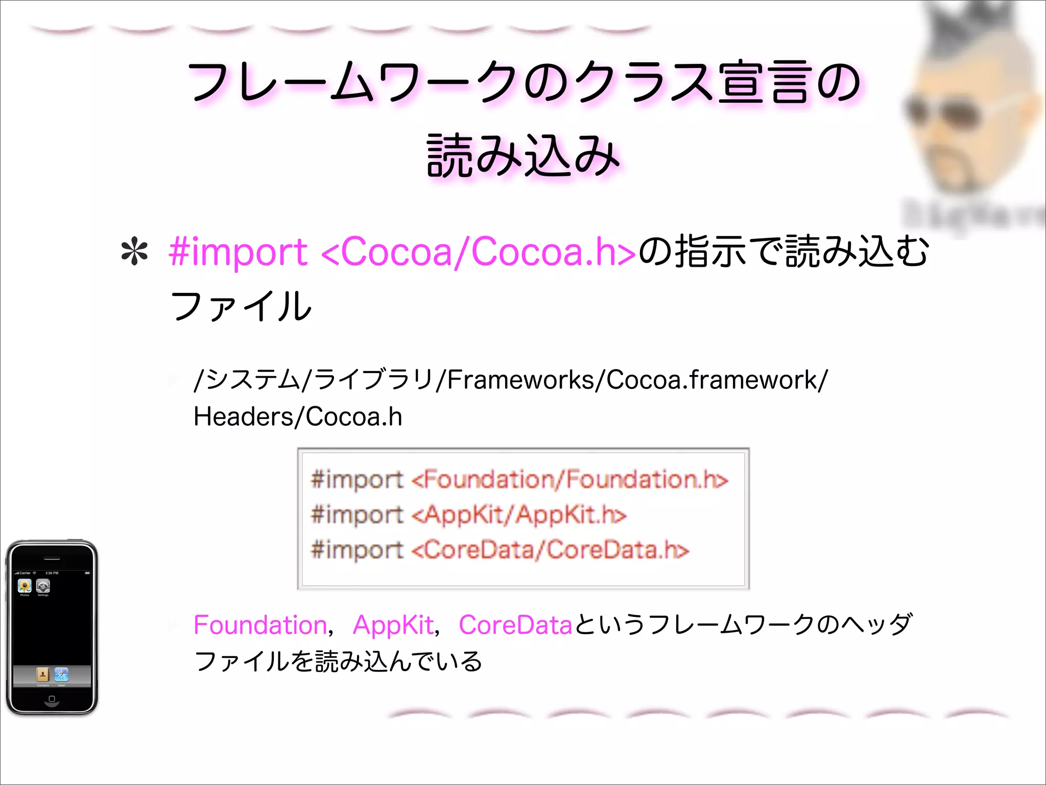 フレームワークのクラス宣言の
     読み込み
#import <Cocoa/Cocoa.h>の指示で読み込む
ファイル
 /システム/ライブラリ/Frameworks/Cocoa.framework/
 Headers/Cocoa.h




 Foundation，AppKit，CoreDataというフレームワークのヘッダ
 ファイルを読み込んでいる
 