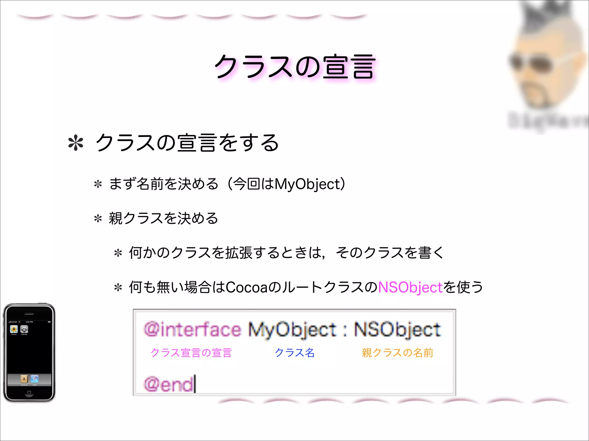 クラスの宣言

クラスの宣言をする
まず名前を決める（今回はMyObject）

親クラスを決める

 何かのクラスを拡張するときは，そのクラスを書く

 何も無い場合はCocoaのルートクラスのNSObjectを使う



   クラス宣言の宣言   クラス名      親クラスの名前
 