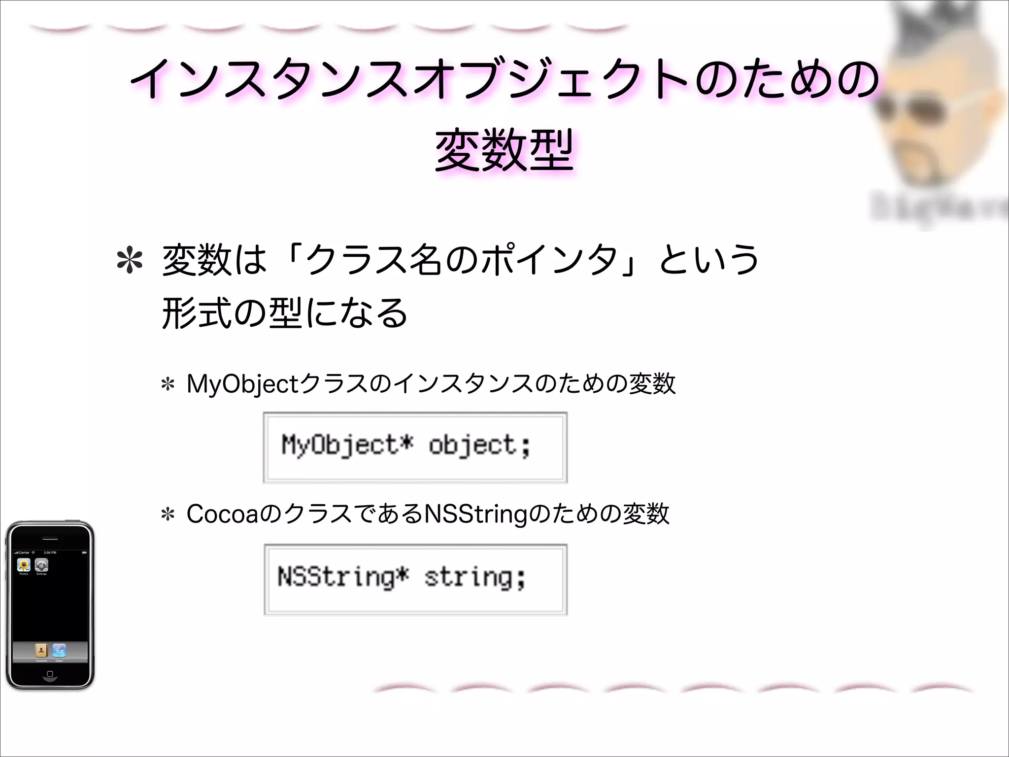 インスタンスオブジェクトのための
      変数型

変数は「クラス名のポインタ」という
形式の型になる
 MyObjectクラスのインスタンスのための変数




 CocoaのクラスであるNSStringのための変数
 
