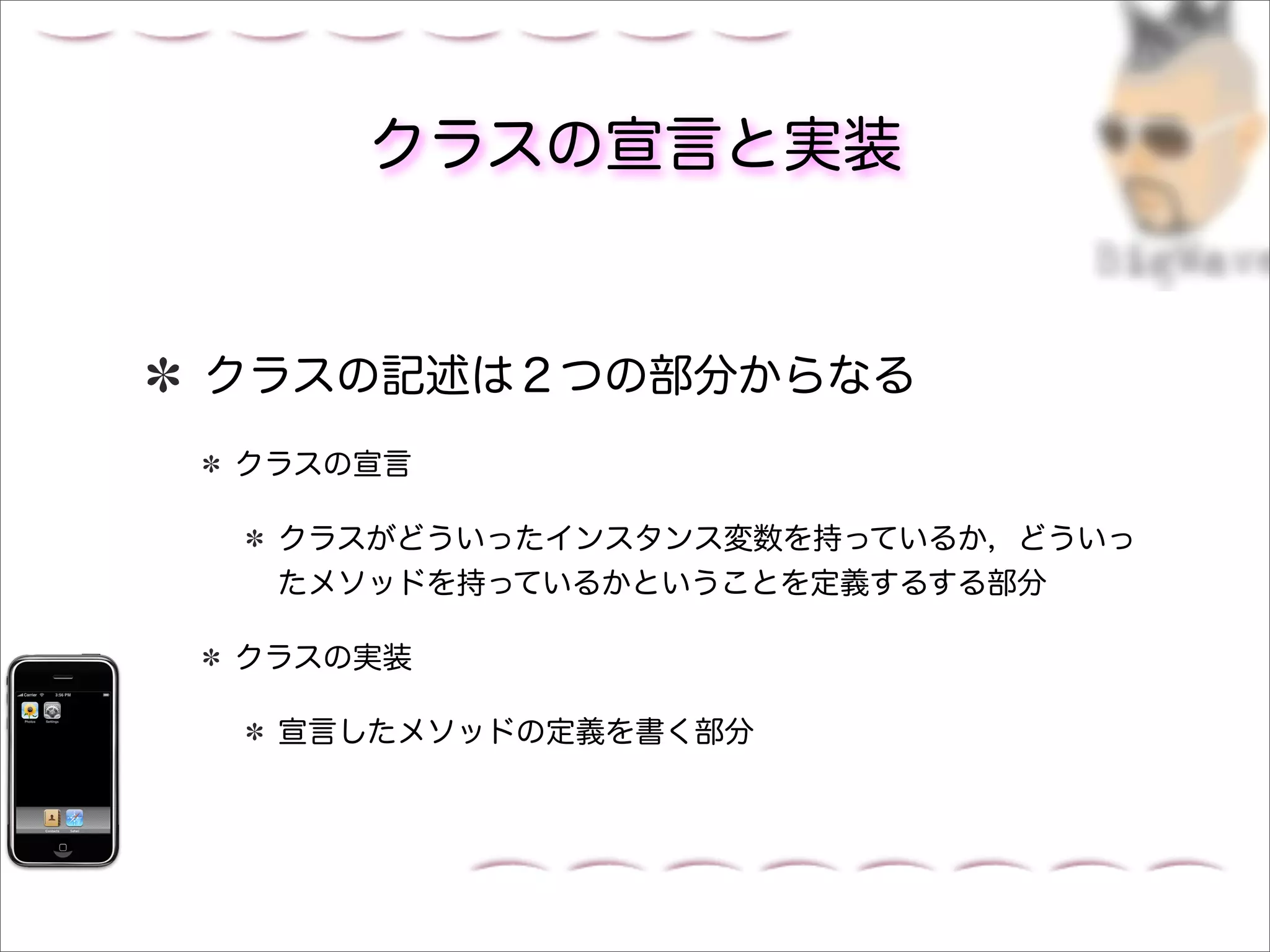 クラスの宣言と実装


クラスの記述は２つの部分からなる
クラスの宣言

 クラスがどういったインスタンス変数を持っているか，どういっ
 たメソッドを持っているかということを定義するする部分

クラスの実装

 宣言したメソッドの定義を書く部分
 