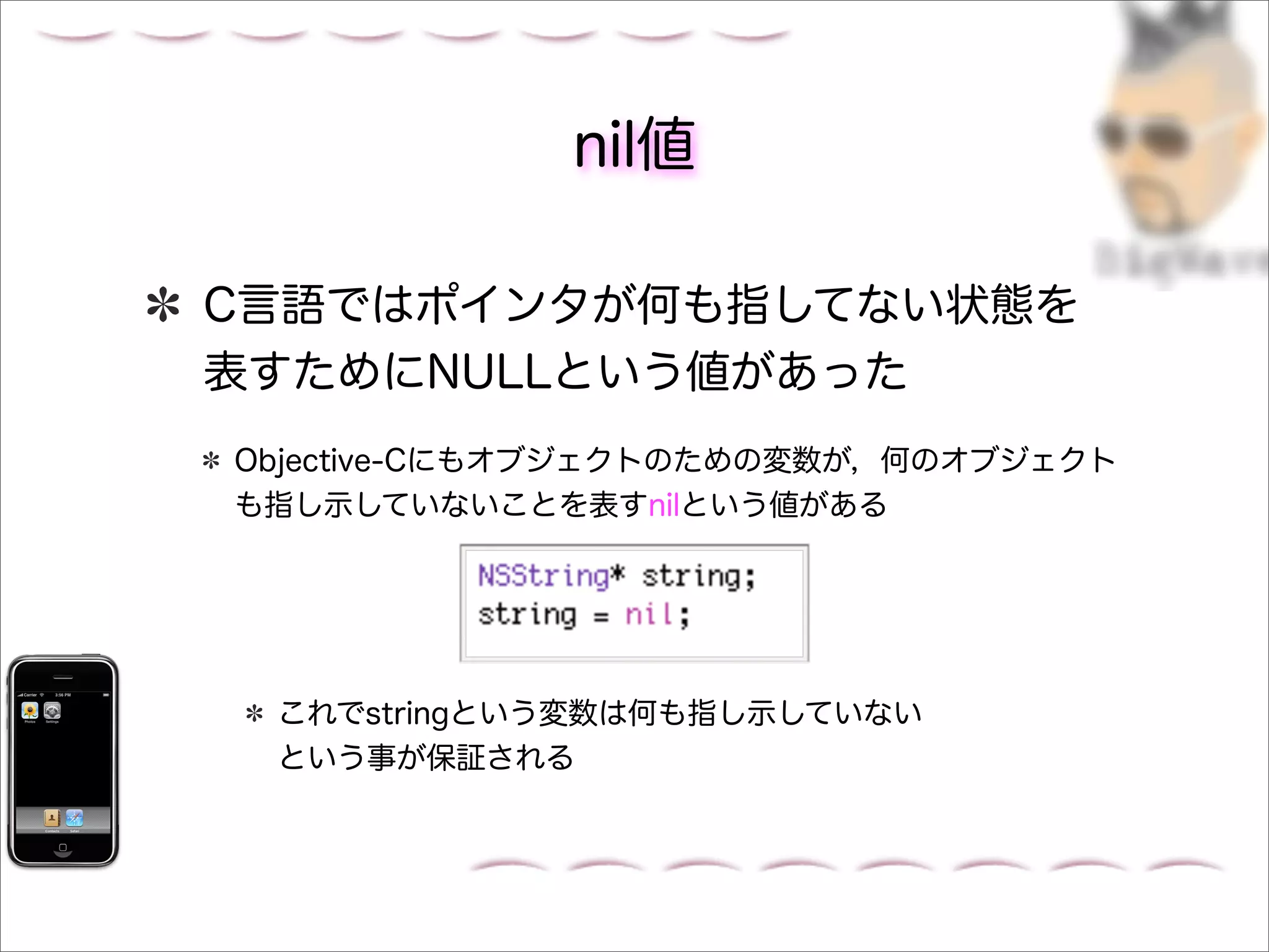 nil値

C言語ではポインタが何も指してない状態を
表すためにNULLという値があった
Objective-Cにもオブジェクトのための変数が，何のオブジェクト
も指し示していないことを表すnilという値がある




 これでstringという変数は何も指し示していない
 という事が保証される
 