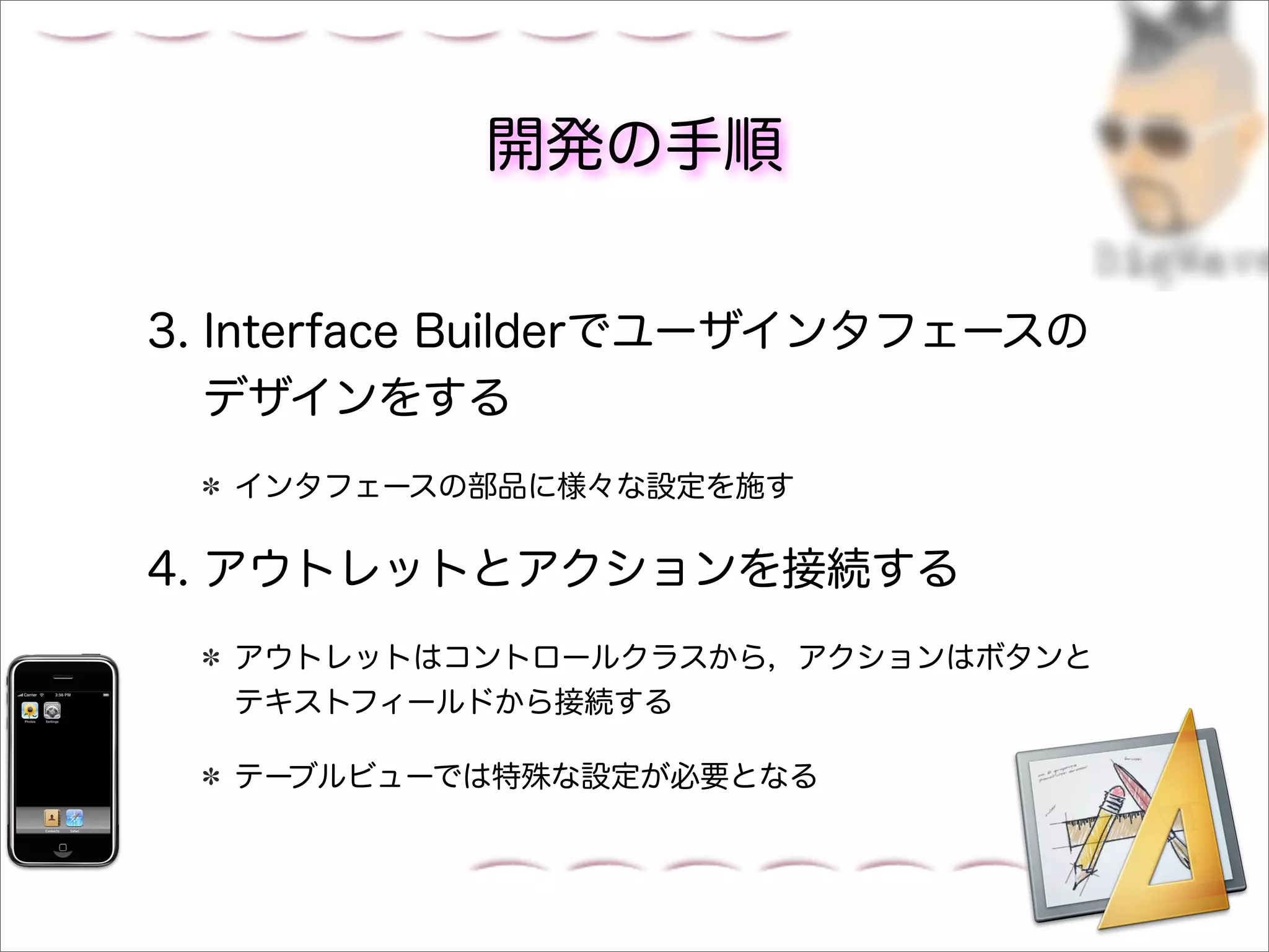 開発の手順


3. Interface Builderでユーザインタフェースの
   デザインをする
  インタフェースの部品に様々な設定を施す

4. アウトレットとアクションを接続する
  アウトレットはコントロールクラスから，アクションはボタンと
  テキストフィールドから接続する

  テーブルビューでは特殊な設定が必要となる
 