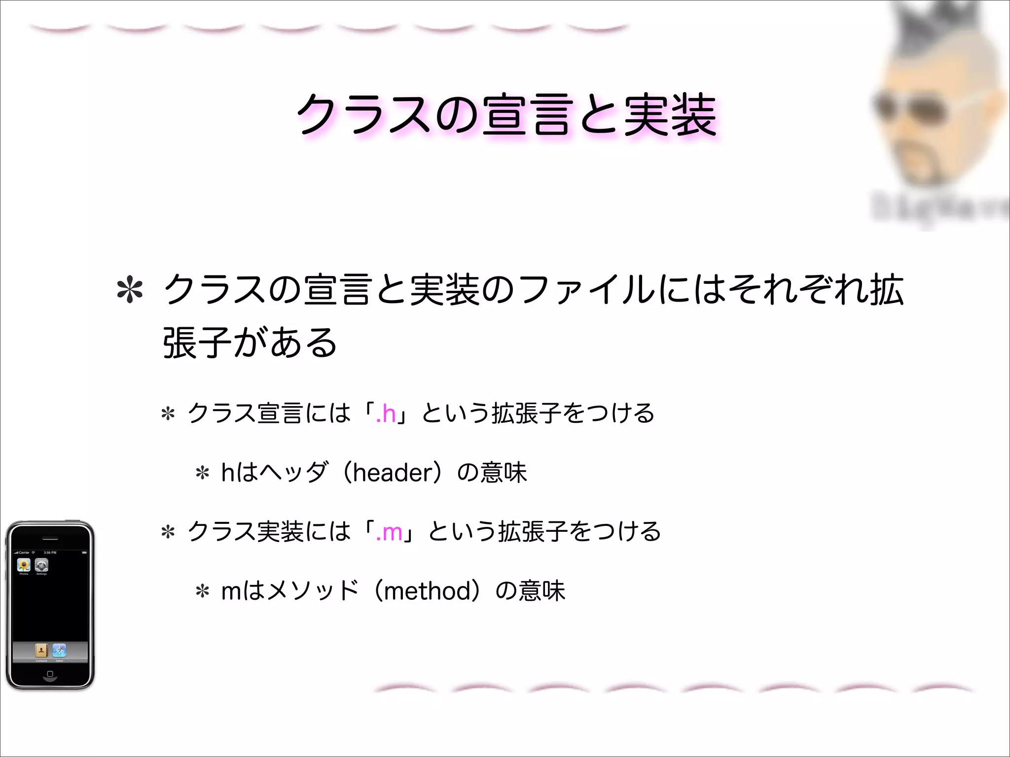 クラスの宣言と実装


クラスの宣言と実装のファイルにはそれぞれ拡
張子がある
クラス宣言には「.h」という拡張子をつける

 hはヘッダ（header）の意味

クラス実装には「.m」という拡張子をつける

 mはメソッド（method）の意味
 
