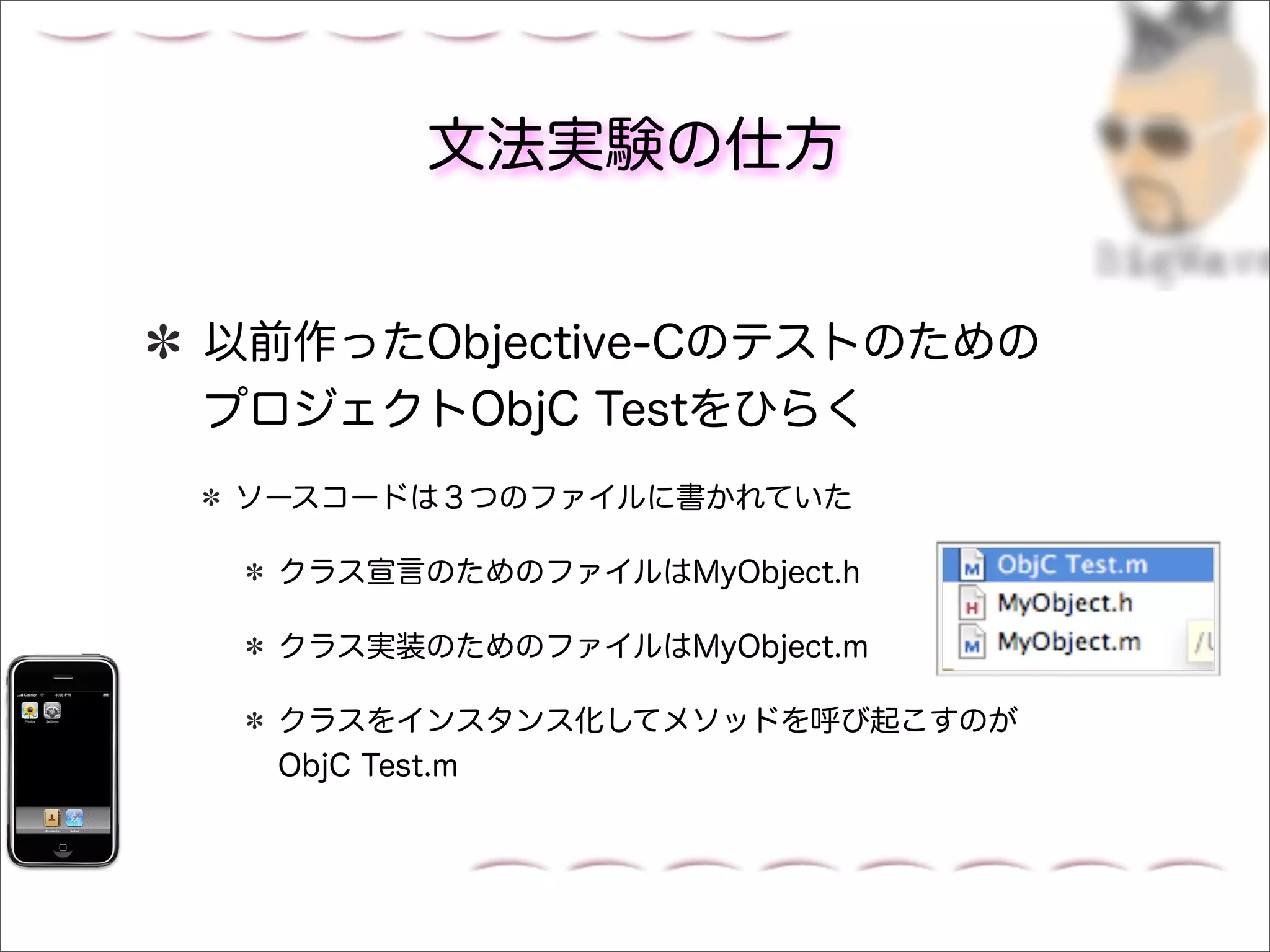 文法実験の仕方


以前作ったObjective-Cのテストのための
プロジェクトObjC Testをひらく
ソースコードは３つのファイルに書かれていた

  クラス宣言のためのファイルはMyObject.h

  クラス実装のためのファイルはMyObject.m

  クラスをインスタンス化してメソッドを呼び起こすのが
  ObjC Test.m
 