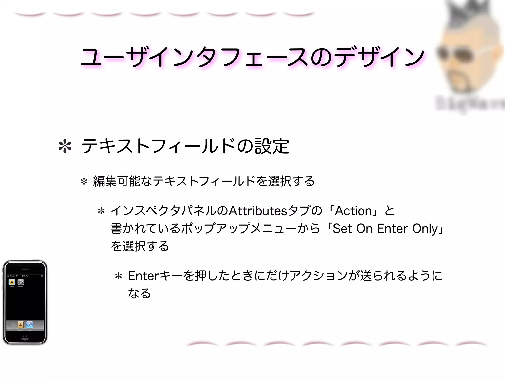 ユーザインタフェースのデザイン


テキストフィールドの設定
編集可能なテキストフィールドを選択する

 インスペクタパネルのAttributesタブの「Action」と
 書かれているポップアップメニューから「Set On Enter Only」
 を選択する

  Enterキーを押したときにだけアクションが送られるように
  なる
 