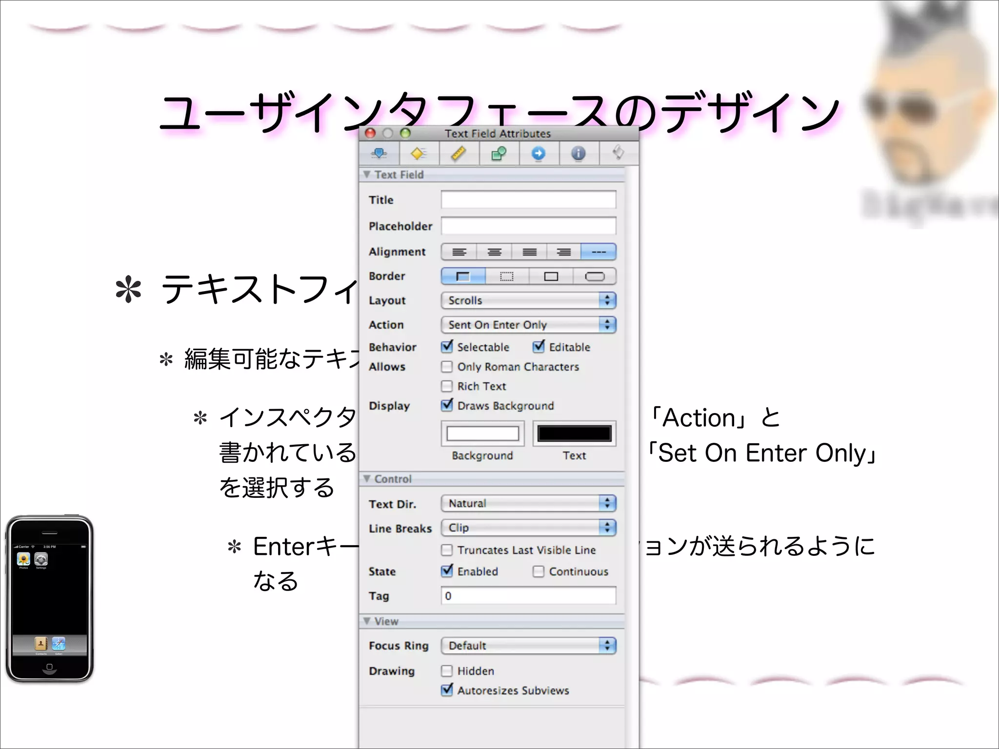 ユーザインタフェースのデザイン


テキストフィールドの設定
編集可能なテキストフィールドを選択する

 インスペクタパネルのAttributesタブの「Action」と
 書かれているポップアップメニューから「Set On Enter Only」
 を選択する

  Enterキーを押したときにだけアクションが送られるように
  なる
 
