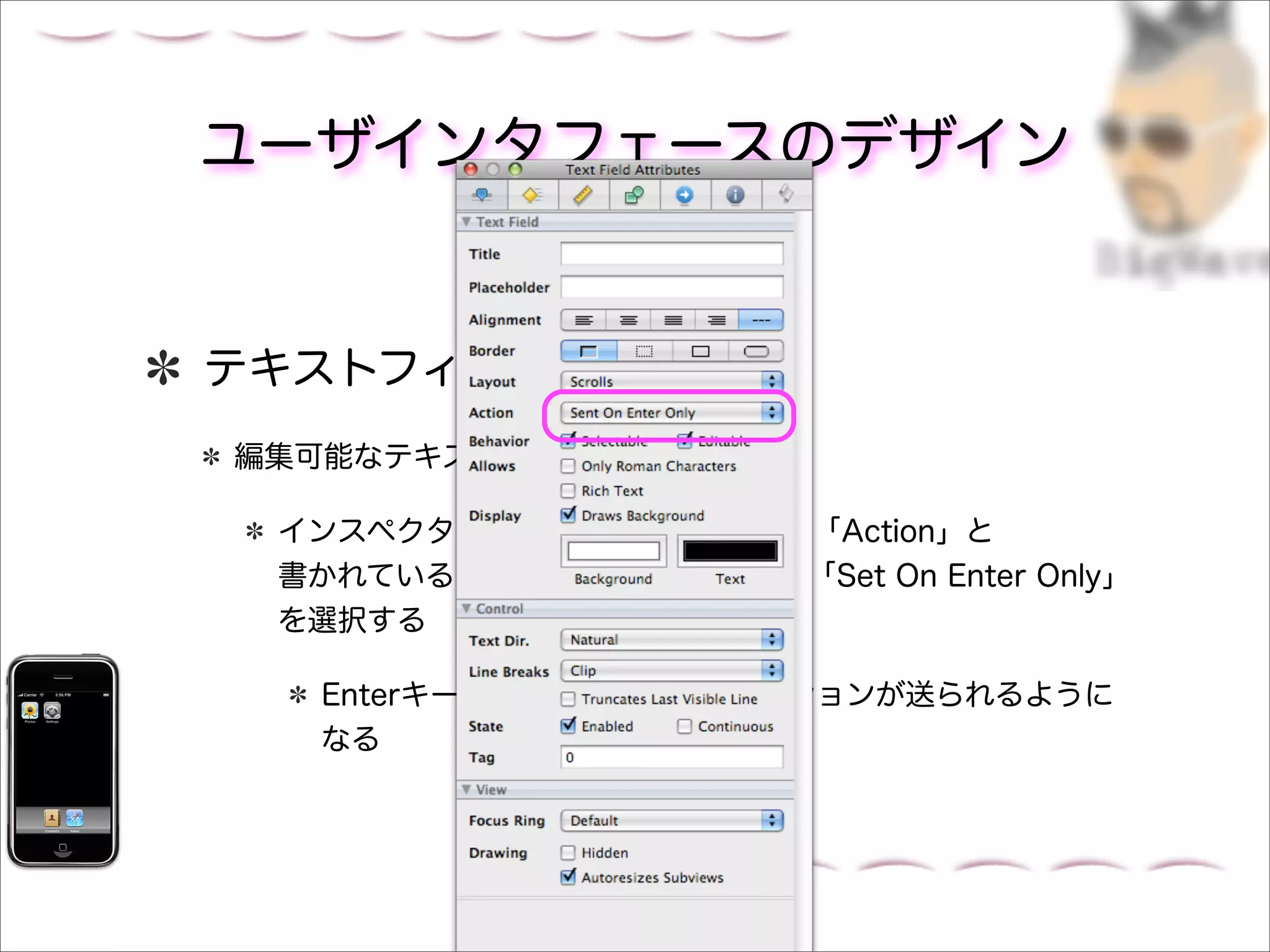 ユーザインタフェースのデザイン


テキストフィールドの設定
編集可能なテキストフィールドを選択する

 インスペクタパネルのAttributesタブの「Action」と
 書かれているポップアップメニューから「Set On Enter Only」
 を選択する

  Enterキーを押したときにだけアクションが送られるように
  なる
 