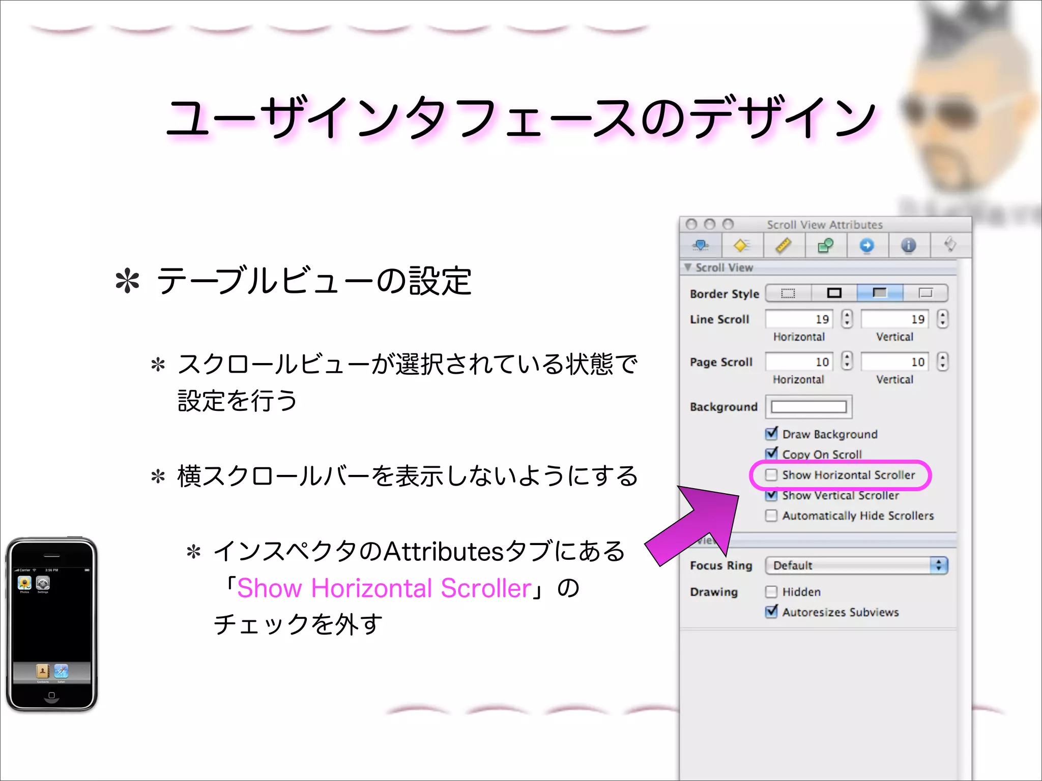 ユーザインタフェースのデザイン


テーブルビューの設定

スクロールビューが選択されている状態で
設定を行う


横スクロールバーを表示しないようにする


 インスペクタのAttributesタブにある
 「Show Horizontal Scroller」の
 チェックを外す
 