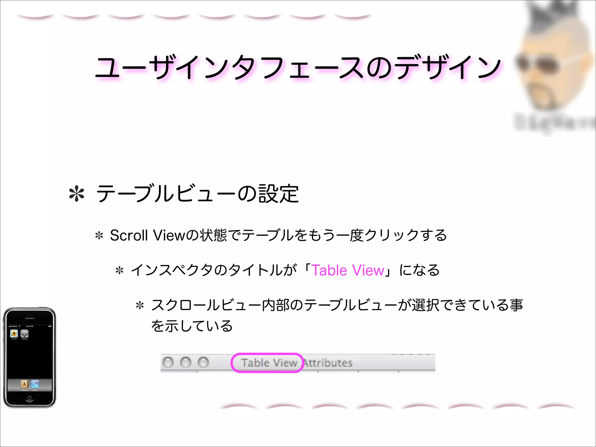 ユーザインタフェースのデザイン



テーブルビューの設定
Scroll Viewの状態でテーブルをもう一度クリックする

 インスペクタのタイトルが「Table View」になる

   スクロールビュー内部のテーブルビューが選択できている事
   を示している
 
