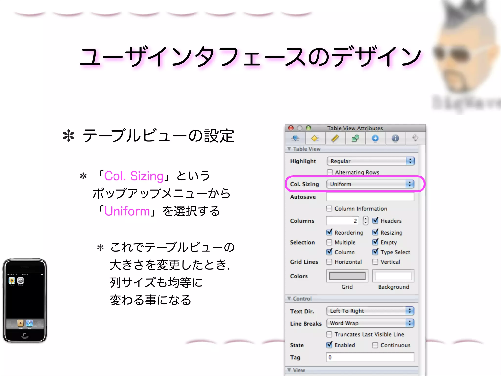 ユーザインタフェースのデザイン


テーブルビューの設定

「Col. Sizing」という
ポップアップメニューから
「Uniform」を選択する


 これでテーブルビューの
 大きさを変更したとき，
 列サイズも均等に
 変わる事になる
 
