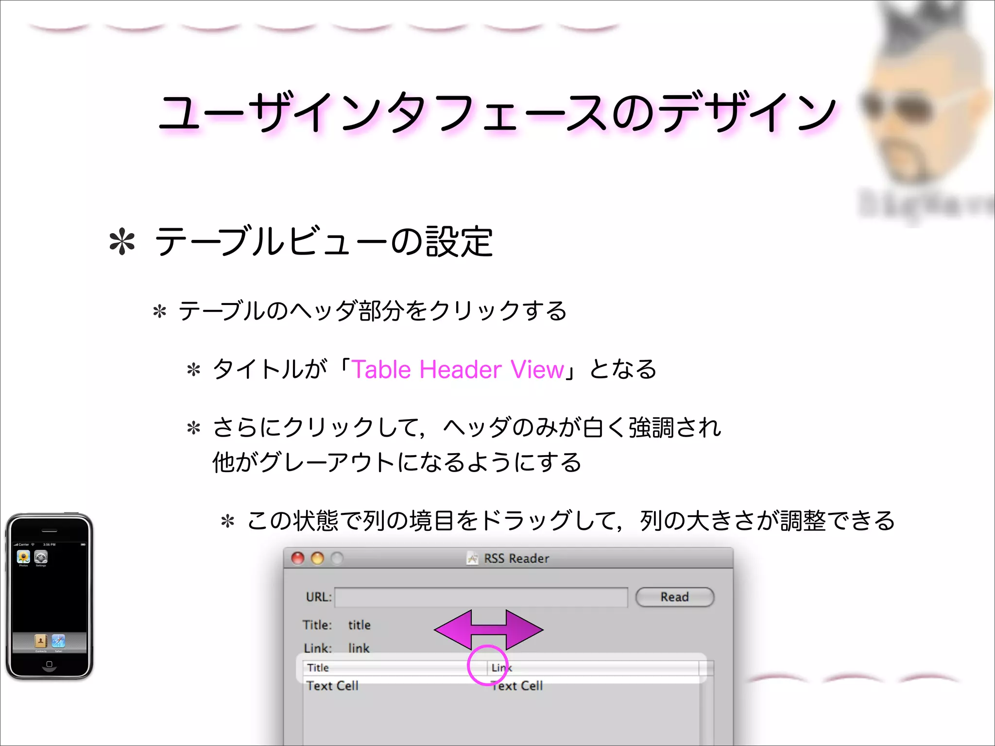 ユーザインタフェースのデザイン

テーブルビューの設定
テーブルのヘッダ部分をクリックする

 タイトルが「Table Header View」となる

 さらにクリックして，ヘッダのみが白く強調され
 他がグレーアウトになるようにする

   この状態で列の境目をドラッグして，列の大きさが調整できる
 
