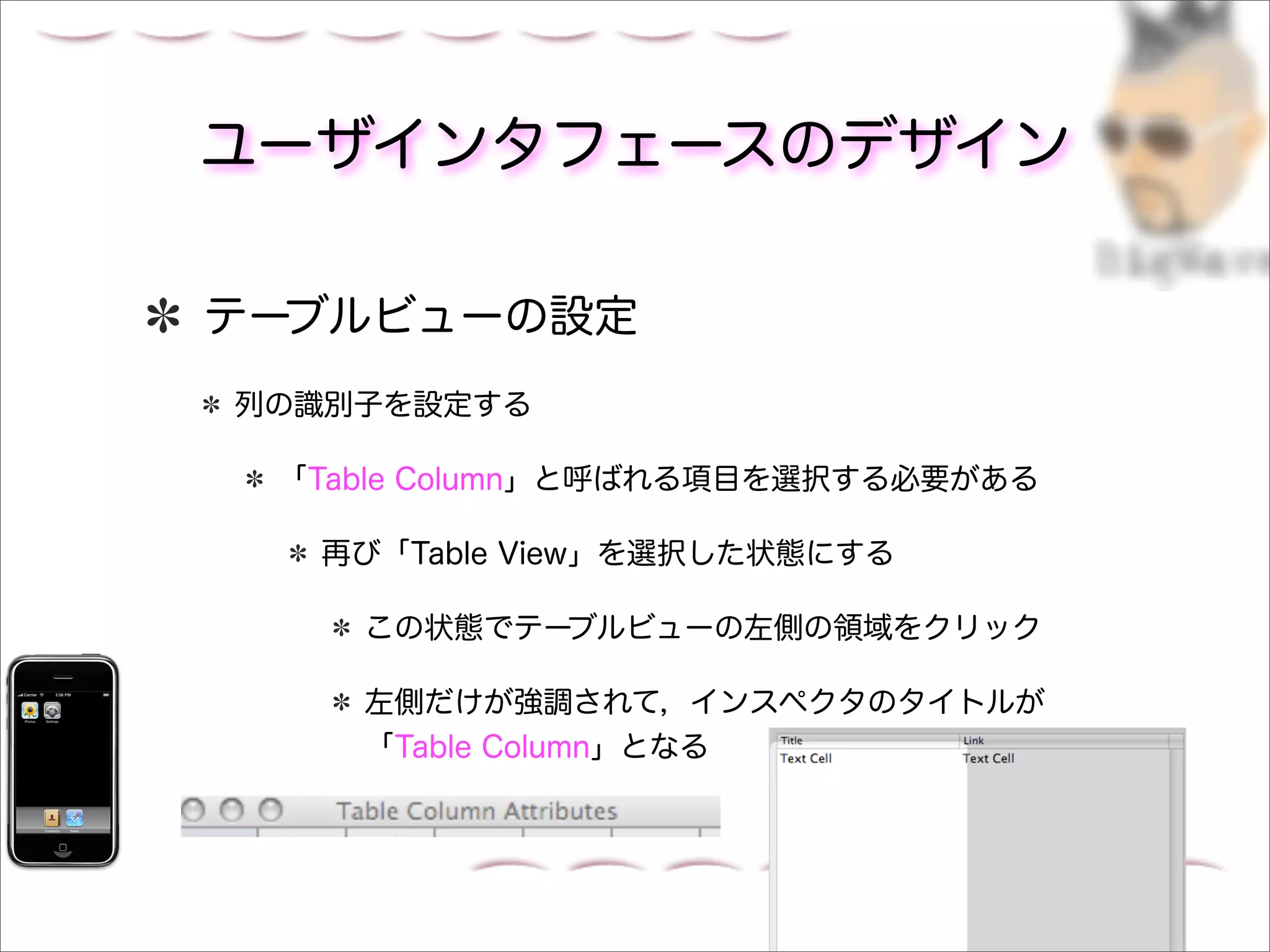 ユーザインタフェースのデザイン

テーブルビューの設定
列の識別子を設定する

 「Table Column」と呼ばれる項目を選択する必要がある

  再び「Table View」を選択した状態にする

    この状態でテーブルビューの左側の領域をクリック

    左側だけが強調されて，インスペクタのタイトルが
    「Table Column」となる
 