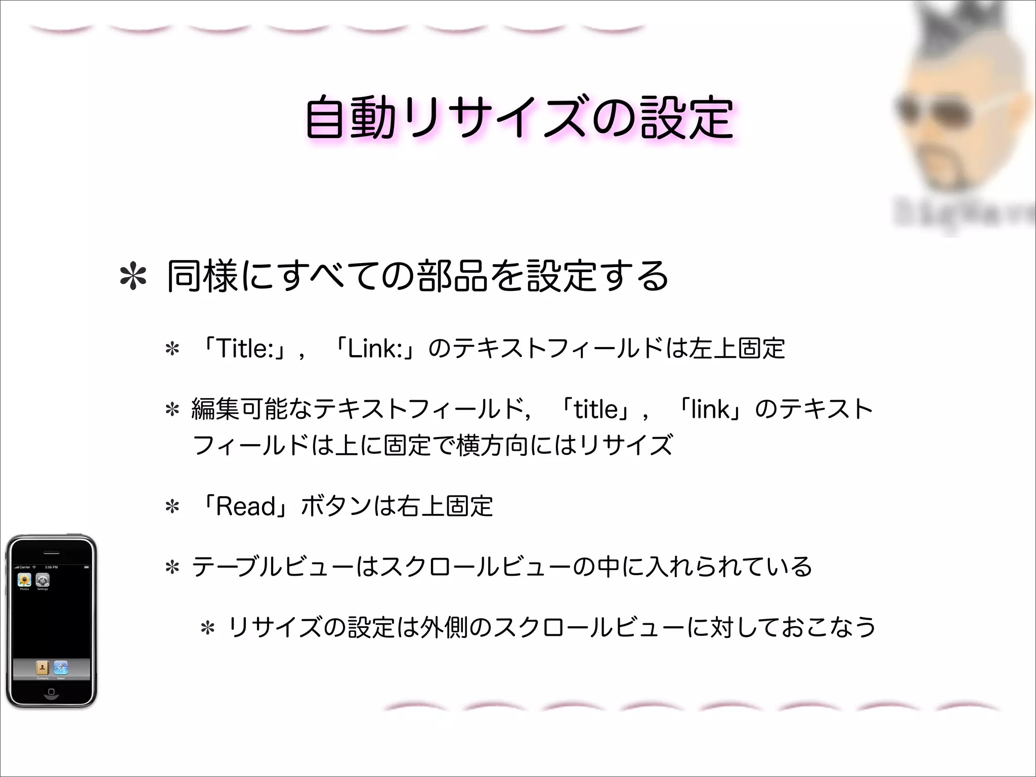 自動リサイズの設定


同様にすべての部品を設定する
「Title:」，「Link:」のテキストフィールドは左上固定

編集可能なテキストフィールド，「title」，「link」のテキスト
フィールドは上に固定で横方向にはリサイズ

「Read」ボタンは右上固定

テーブルビューはスクロールビューの中に入れられている

 リサイズの設定は外側のスクロールビューに対しておこなう
 