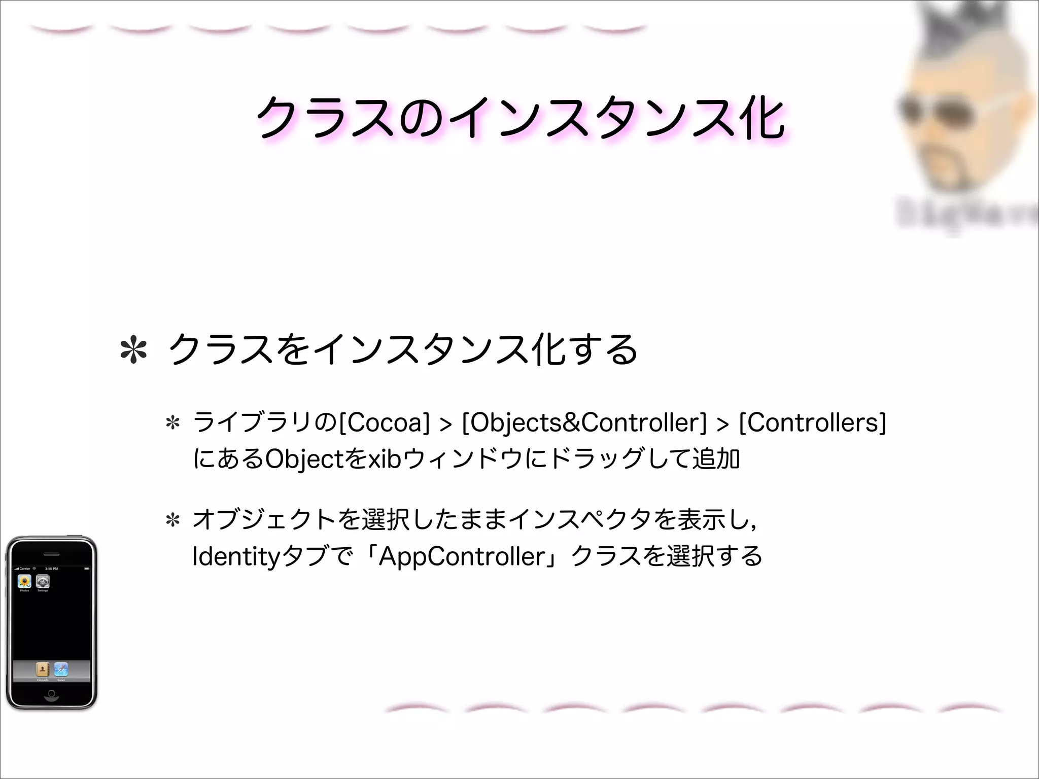 クラスのインスタンス化



クラスをインスタンス化する
ライブラリの[Cocoa] > [Objects&Controller] > [Controllers]
にあるObjectをxibウィンドウにドラッグして追加

オブジェクトを選択したままインスペクタを表示し，
Identityタブで「AppController」クラスを選択する
 