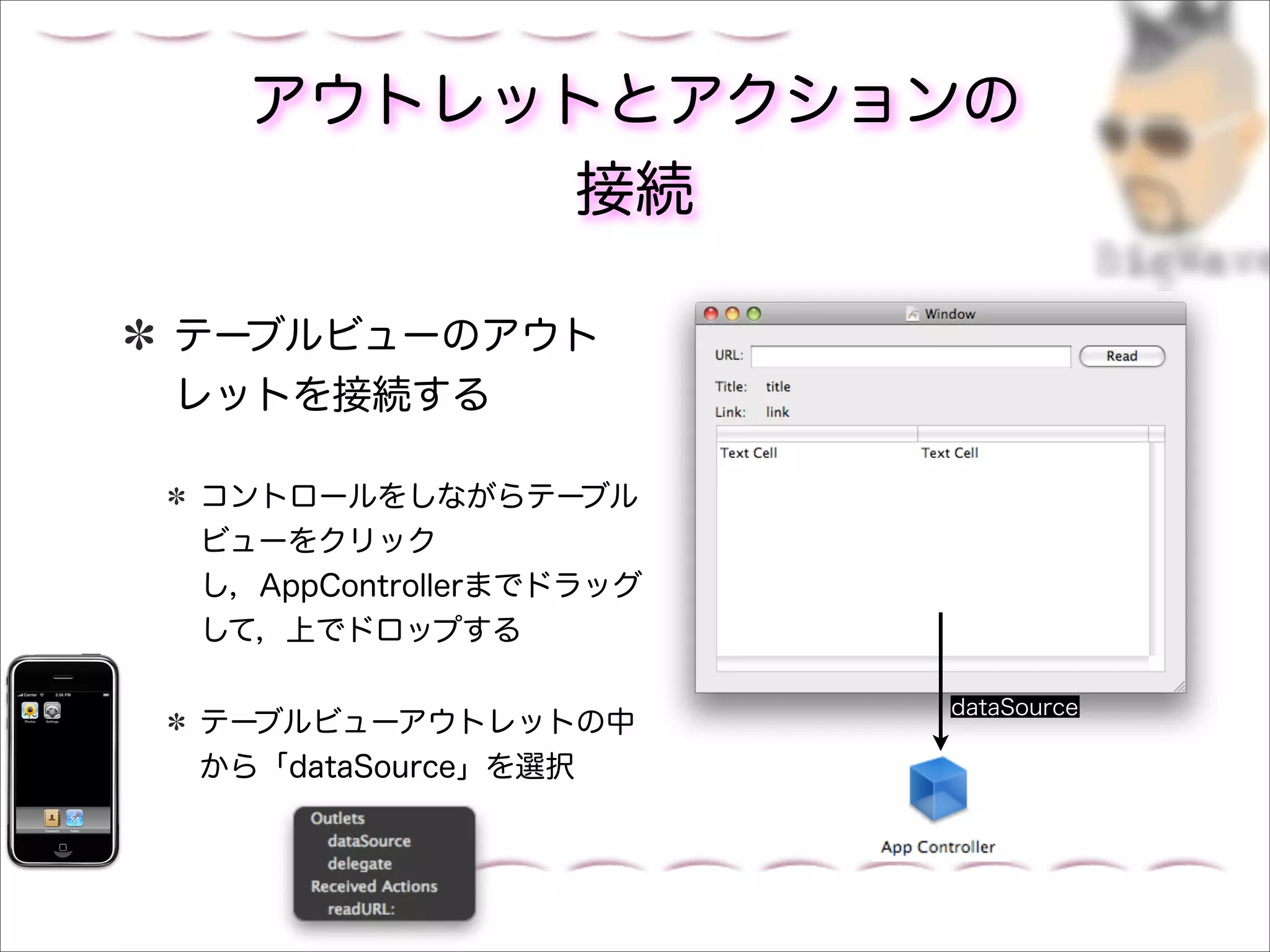 アウトレットとアクションの
       接続

テーブルビューのアウト
レットを接続する

コントロールをしながらテーブル
ビューをクリック
し，AppControllerまでドラッグ
して，上でドロップする

                        dataSource
テーブルビューアウトレットの中
から「dataSource」を選択
 