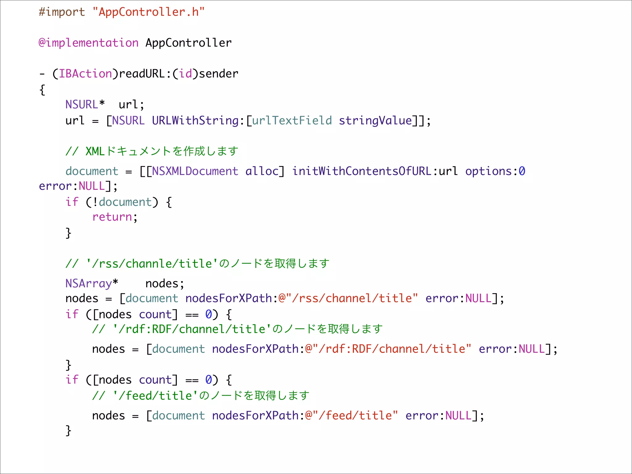 #import "AppController.h"

@implementation AppController

- (IBAction)readURL:(id)sender
{
    NSURL* url;
    url = [NSURL URLWithString:[urlTextField stringValue]];

    // XMLドキュメントを作成します
    document = [[NSXMLDocument alloc] initWithContentsOfURL:url options:0
error:NULL];
    if (!document) {
        return;
    }

    // '/rss/channle/title'のノードを取得します
   NSArray*    nodes;
   nodes = [document nodesForXPath:@"/rss/channel/title" error:NULL];
   if ([nodes count] == 0) {
       // '/rdf:RDF/channel/title'のノードを取得します
       nodes = [document nodesForXPath:@"/rdf:RDF/channel/title" error:NULL];
   }
   if ([nodes count] == 0) {
       // '/feed/title'のノードを取得します
       nodes = [document nodesForXPath:@"/feed/title" error:NULL];
   }
 