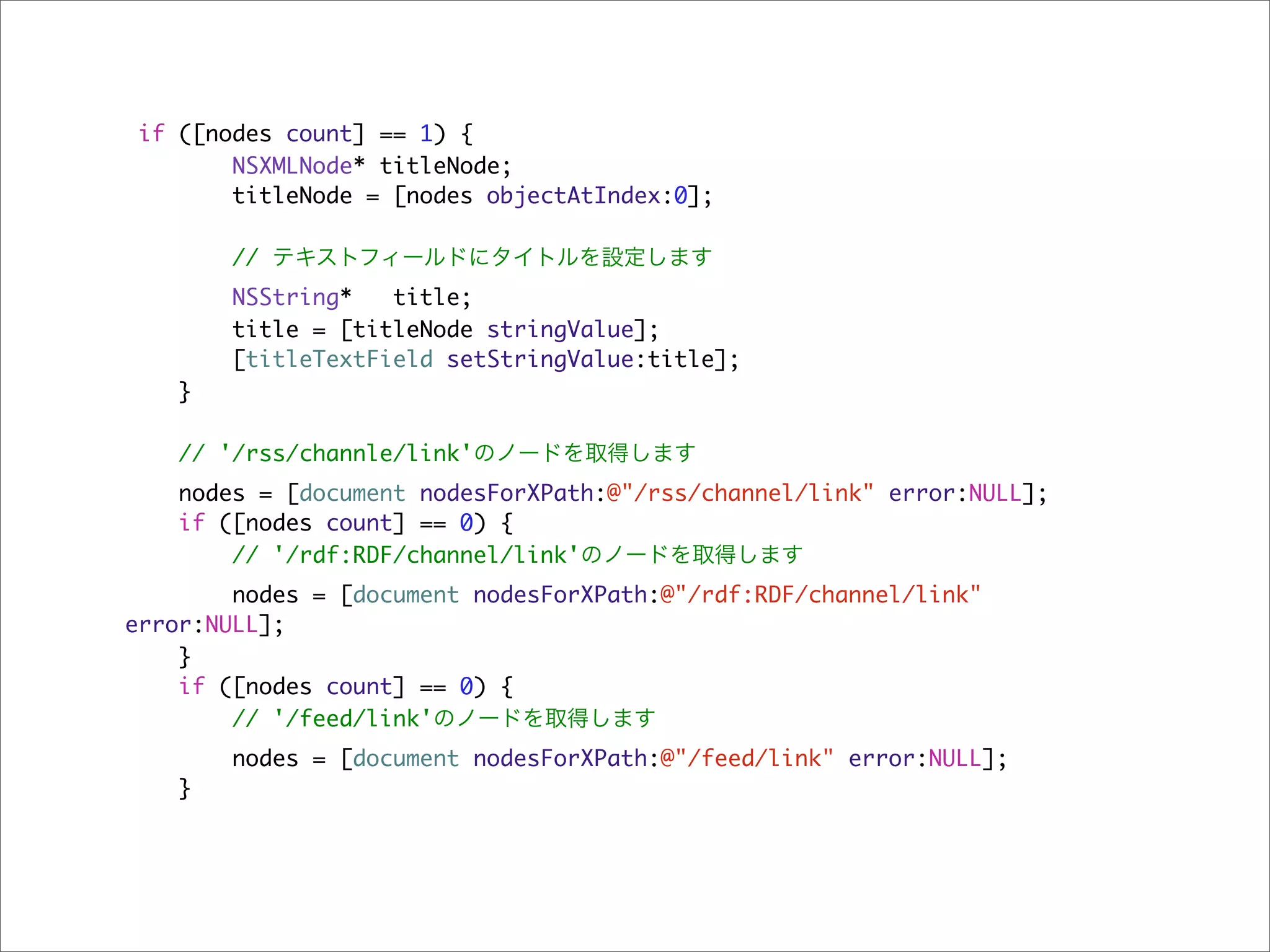 if ([nodes count] == 1) {
        NSXMLNode* titleNode;
        titleNode = [nodes objectAtIndex:0];

        // テキストフィールドにタイトルを設定します
       NSString*   title;
       title = [titleNode stringValue];
       [titleTextField setStringValue:title];
   }

    // '/rss/channle/link'のノードを取得します
   nodes = [document nodesForXPath:@"/rss/channel/link" error:NULL];
   if ([nodes count] == 0) {
       // '/rdf:RDF/channel/link'のノードを取得します
        nodes = [document nodesForXPath:@"/rdf:RDF/channel/link"
error:NULL];
    }
    if ([nodes count] == 0) {
        // '/feed/link'のノードを取得します
       nodes = [document nodesForXPath:@"/feed/link" error:NULL];
   }
 