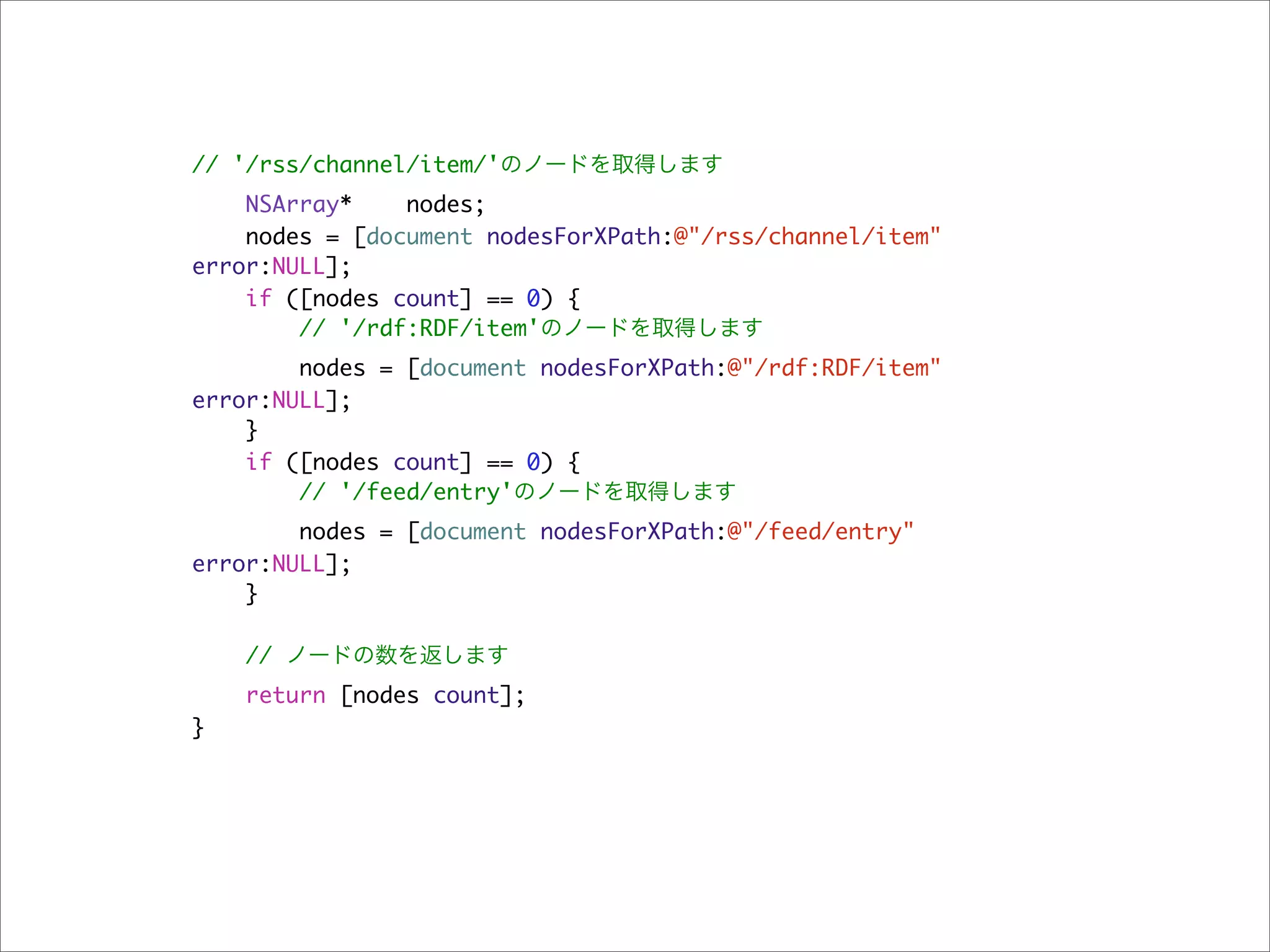 // '/rss/channel/item/'のノードを取得します
    NSArray*    nodes;
    nodes = [document nodesForXPath:@"/rss/channel/item"
error:NULL];
    if ([nodes count] == 0) {
        // '/rdf:RDF/item'のノードを取得します
        nodes = [document nodesForXPath:@"/rdf:RDF/item"
error:NULL];
    }
    if ([nodes count] == 0) {
        // '/feed/entry'のノードを取得します
        nodes = [document nodesForXPath:@"/feed/entry"
error:NULL];
    }

    // ノードの数を返します
    return [nodes count];
}
 