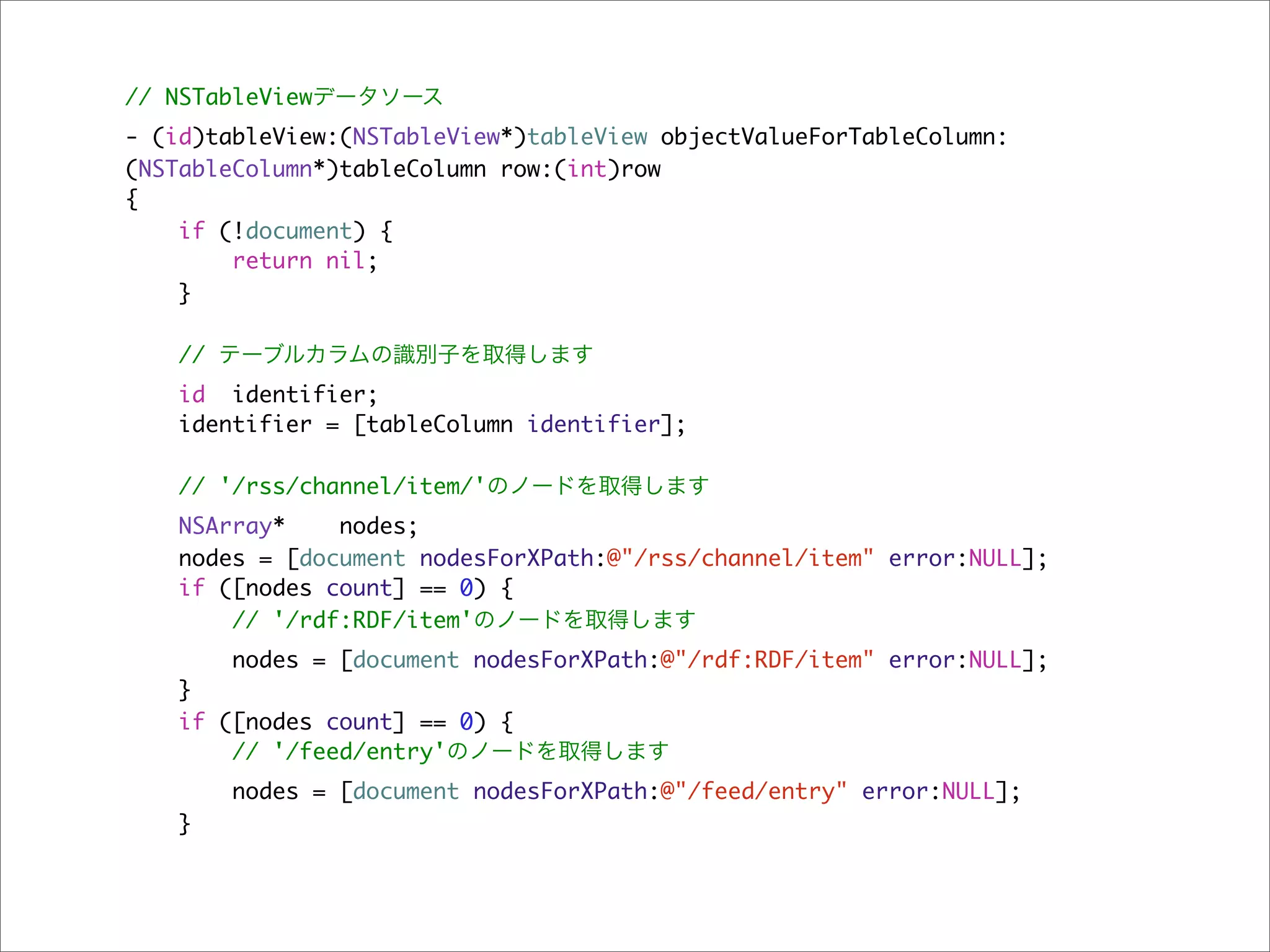// NSTableViewデータソース
- (id)tableView:(NSTableView*)tableView objectValueForTableColumn:
(NSTableColumn*)tableColumn row:(int)row
{
    if (!document) {
        return nil;
    }

    // テーブルカラムの識別子を取得します
   id identifier;
   identifier = [tableColumn identifier];

    // '/rss/channel/item/'のノードを取得します
   NSArray*    nodes;
   nodes = [document nodesForXPath:@"/rss/channel/item" error:NULL];
   if ([nodes count] == 0) {
       // '/rdf:RDF/item'のノードを取得します
       nodes = [document nodesForXPath:@"/rdf:RDF/item" error:NULL];
   }
   if ([nodes count] == 0) {
       // '/feed/entry'のノードを取得します
       nodes = [document nodesForXPath:@"/feed/entry" error:NULL];
   }
 