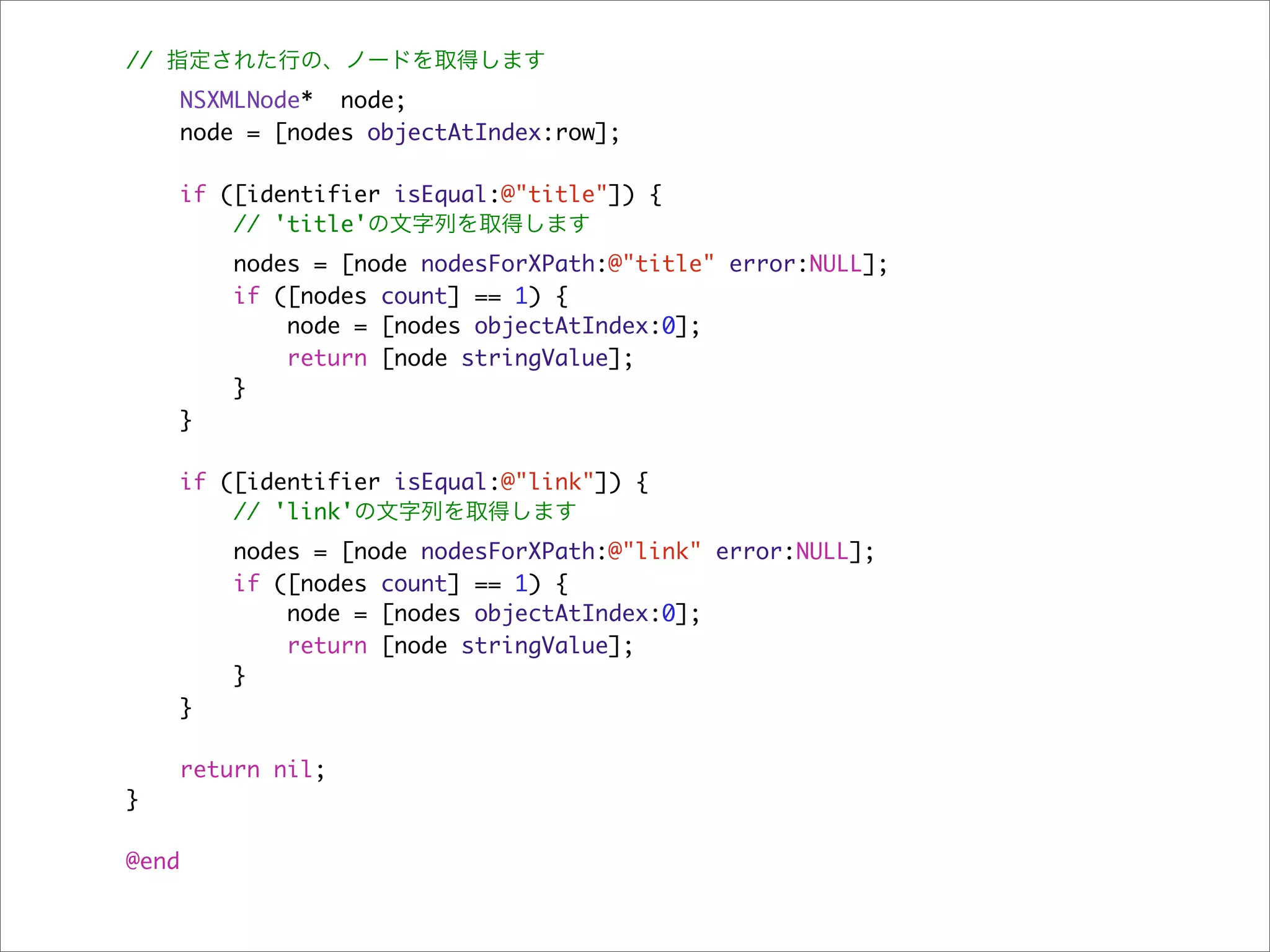 // 指定された行の、ノードを取得します
    NSXMLNode* node;
    node = [nodes objectAtIndex:row];

       if ([identifier isEqual:@"title"]) {
           // 'title'の文字列を取得します
          nodes = [node nodesForXPath:@"title" error:NULL];
          if ([nodes count] == 1) {
              node = [nodes objectAtIndex:0];
              return [node stringValue];
          }
    }

       if ([identifier isEqual:@"link"]) {
           // 'link'の文字列を取得します
          nodes = [node nodesForXPath:@"link" error:NULL];
          if ([nodes count] == 1) {
              node = [nodes objectAtIndex:0];
              return [node stringValue];
          }
    }

       return nil;
}

@end
 