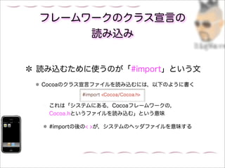 フレームワークのクラス宣言の
     読み込み


読み込むために使うのが「#import」という文
Cocoaのクラス宣言ファイルを読み込むには，以下のように書く



 これは「システムにある，Cocoaフレームワークの，
 Cocoa.hというファイルを読み込む」という意味

 #importの後の< >が，システムのヘッダファイルを意味する
 