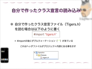 自分で作ったクラス宣言の読み込み


自分で作ったクラス宣言ファイル（Tigers.h）
を読む場合は以下のように書く


 #importの後にダブルクォーテーション（   ）が来ている

  これはヘッダファイルがプロジェクト内部にある事を示す
 