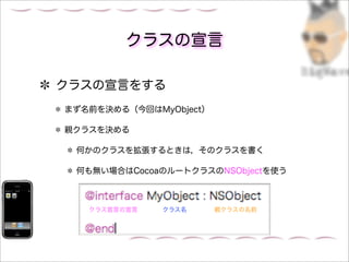 クラスの宣言

クラスの宣言をする
まず名前を決める（今回はMyObject）

親クラスを決める

 何かのクラスを拡張するときは，そのクラスを書く

 何も無い場合はCocoaのルートクラスのNSObjectを使う



   クラス宣言の宣言   クラス名      親クラスの名前
 