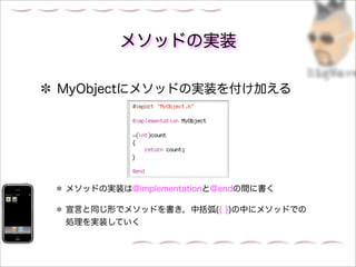 メソッドの実装

MyObjectにメソッドの実装を付け加える




メソッドの実装は@implementationと@endの間に書く

宣言と同じ形でメソッドを書き，中括弧({ })の中にメソッドでの
処理を実装していく
 