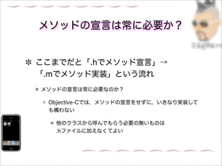 メソッドの宣言は常に必要か？


ここまでだと「.hでメソッド宣言」→
「.mでメソッド実装」という流れ
メソッドの宣言は常に必要なのか？

 Objective-Cでは，メソッドの宣言をせずに，いきなり実装して
 も構わない

  他のクラスから呼んでもらう必要の無いものは
  .hファイルに加えなくてよい
 