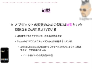 id型


オブジェクトの変数のための型にはid型という
特殊なものが用意されている
id型はすべてのオブジェクトのために使える型

CocoaのすべてのクラスはNSObjectから継承されている

 このNSObjectにはObjective-Cのすべてのオブジェクトに共通
 するデータが含まれている

   これを表すための変数型がid型
 